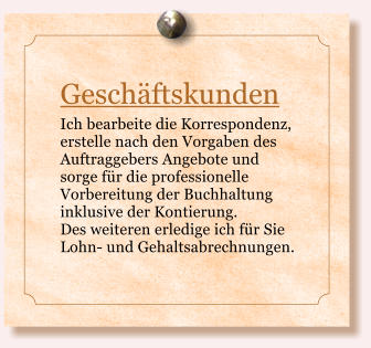 Geschftskunden Ich bearbeite die Korrespondenz, erstelle nach den Vorgaben des Auftraggebers Angebote und sorge fr die professionelle Vorbereitung der Buchhaltung inklusive der Kontierung.  Des weiteren erledige ich fr Sie Lohn- und Gehaltsabrechnungen.