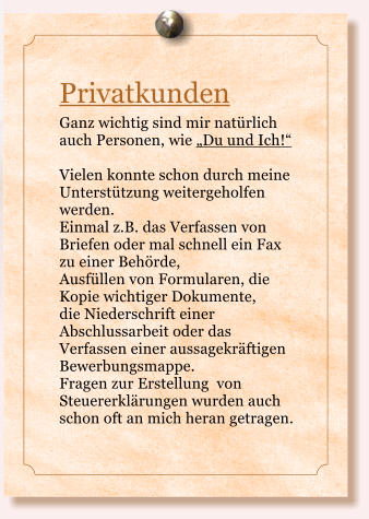 Privatkunden Ganz wichtig sind mir natrlich auch Personen, wie Du und Ich!  Vielen konnte schon durch meine Untersttzung weitergeholfen werden. Einmal z.B. das Verfassen von Briefen oder mal schnell ein Fax zu einer Behrde,  Ausfllen von Formularen, die Kopie wichtiger Dokumente,  die Niederschrift einer Abschlussarbeit oder das Verfassen einer aussagekrftigen Bewerbungsmappe.  Fragen zur Erstellung  von Steuererklrungen wurden auch schon oft an mich heran getragen.